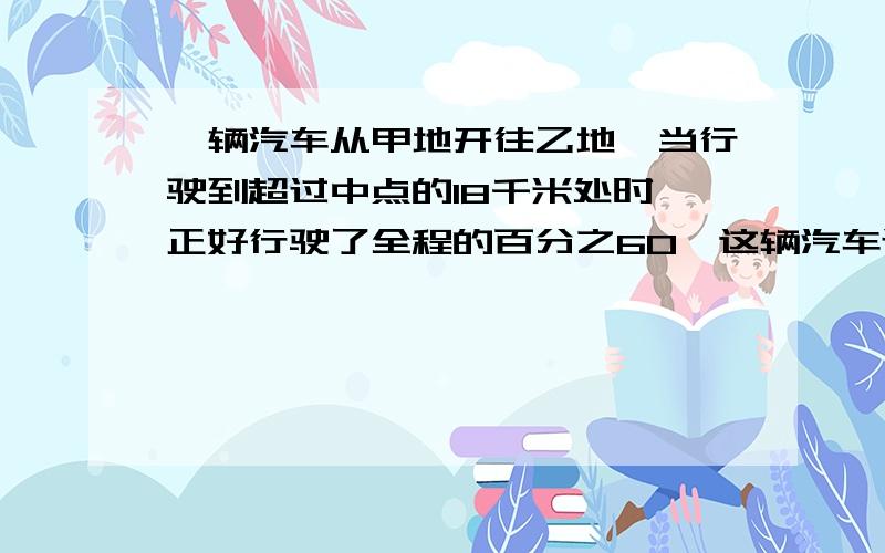 一辆汽车从甲地开往乙地,当行驶到超过中点的18千米处时,正好行驶了全程的百分之60,这辆汽车还要行多少千米才能到达乙地?”.