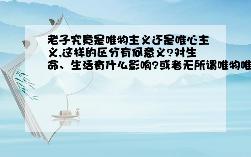 老子究竟是唯物主义还是唯心主义,这样的区分有何意义?对生命、生活有什么影响?或者无所谓唯物唯心.求解