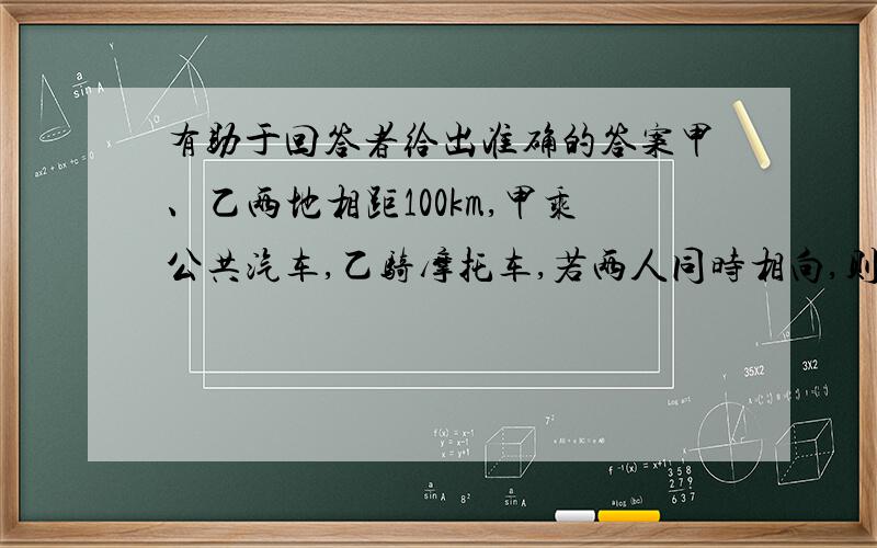 有助于回答者给出准确的答案甲、乙两地相距100km,甲乘公共汽车,乙骑摩托车,若两人同时相向,则1h相遇;若两人同时相向而行,乙经过5h可追上甲,则甲的速度为（ ）,乙的速度为（ ）