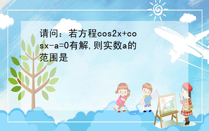 请问：若方程cos2x+cosx-a=0有解,则实数a的范围是