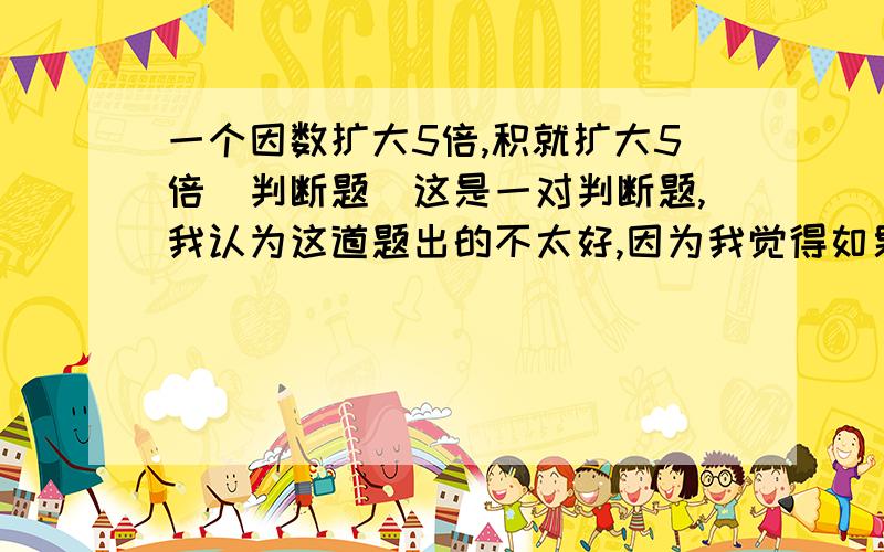 一个因数扩大5倍,积就扩大5倍（判断题）这是一对判断题,我认为这道题出的不太好,因为我觉得如果另外一个因数是0的话,那他扩大根本就没有意义,比如说：60×0,那么0扩大5倍,那还不是0么?当