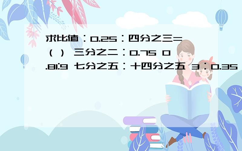 求比值：0.25：四分之三=（） 三分之二：0.75 0.81:9 七分之五：十四分之五 3：0.35 2:0.05 35：21三分之二：一又二分之一0.6：二分之三