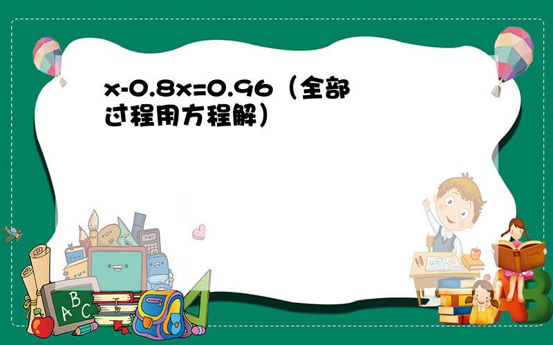 x-0.8x=0.96（全部过程用方程解）