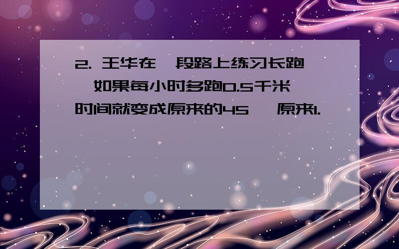 2. 王华在一段路上练习长跑,如果每小时多跑0.5千米,时间就变成原来的45 ,原来1.         王华在一段路上练习长跑,如果每小时多跑0.5千米,时间就变成原来的,原来的速度是每小时多少千米?只用1