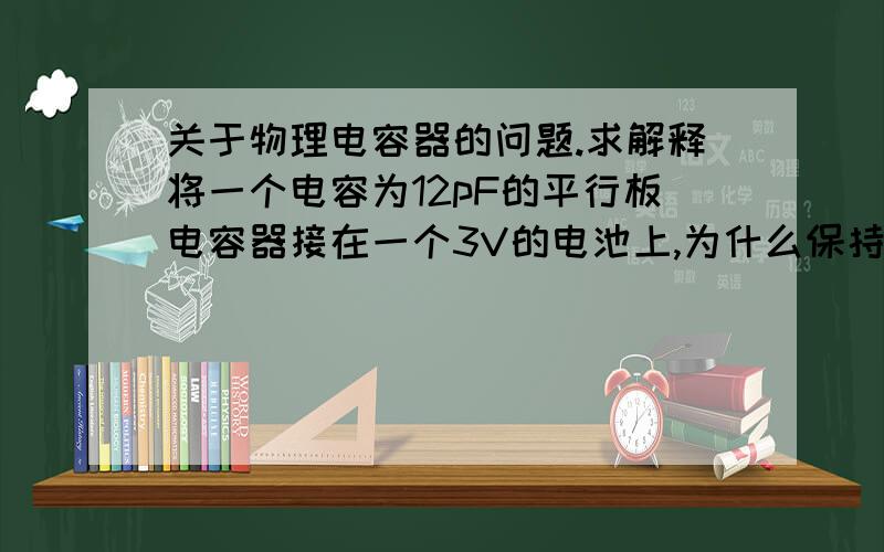 关于物理电容器的问题.求解释将一个电容为12pF的平行板电容器接在一个3V的电池上,为什么保持与电池连接时,电压不变,断开与电池的连接后Q不变?