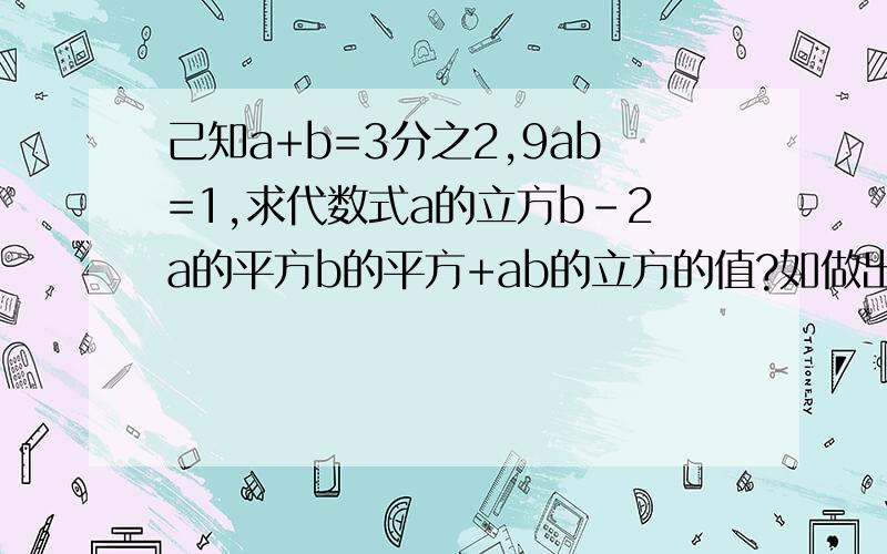 己知a+b=3分之2,9ab=1,求代数式a的立方b-2a的平方b的平方+ab的立方的值?如做出己知a+b=3分之2,9ab=1,求代数式a的立方b-2a的平方b的平方+ab的立方的值?如做出必采纳.