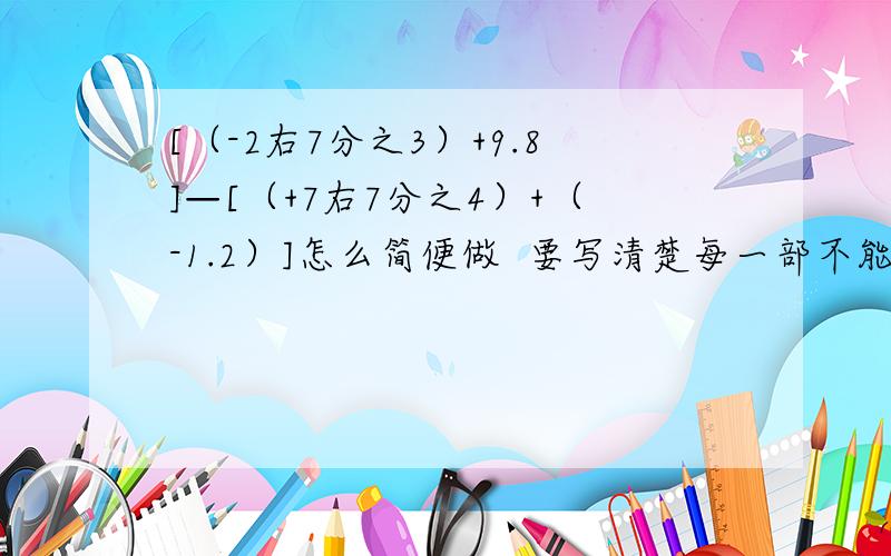 [（-2右7分之3）+9.8]—[（+7右7分之4）+（-1.2）]怎么简便做  要写清楚每一部不能跳跃直接给答案我不要