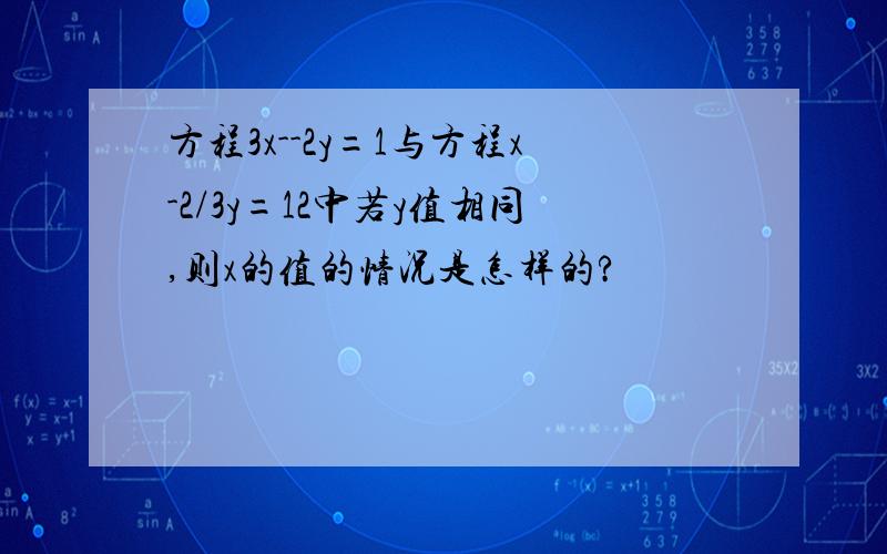 方程3x--2y=1与方程x-2/3y=12中若y值相同,则x的值的情况是怎样的?