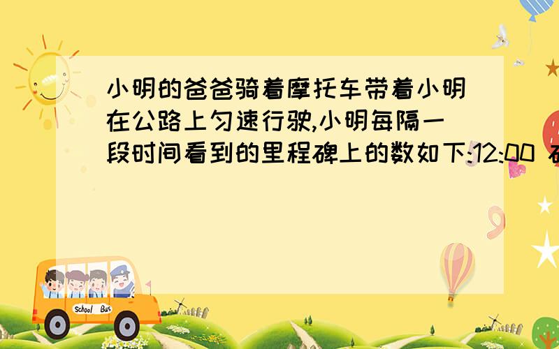 小明的爸爸骑着摩托车带着小明在公路上匀速行驶,小明每隔一段时间看到的里程碑上的数如下:12:00 碑上的数是一个两位数,数字之和为6 ;13:00 十位与个位数字与12:00时所看到的正好颠倒了;14:3