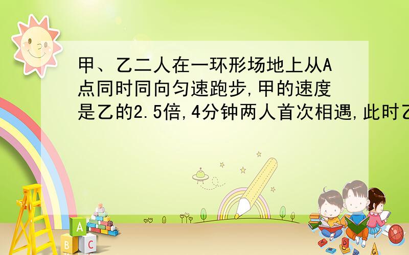 甲、乙二人在一环形场地上从A点同时同向匀速跑步,甲的速度是乙的2.5倍,4分钟两人首次相遇,此时乙还需要跑300米才跑完第一圈,求甲、乙二人的速度及环形场地的周长