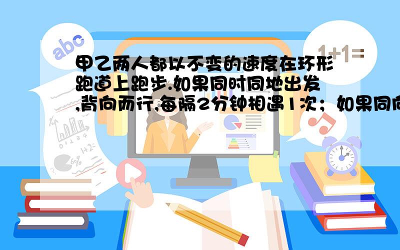 甲乙两人都以不变的速度在环形跑道上跑步.如果同时同地出发,背向而行,每隔2分钟相遇1次；如果同向而行,每隔6分钟相遇1次.已知甲的速度比乙快.求甲乙两人每分钟能各跑多少圈?（2元一次