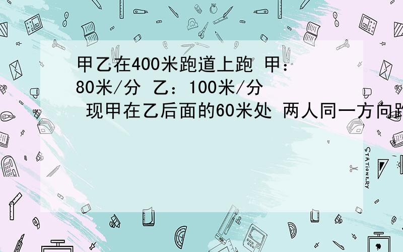 甲乙在400米跑道上跑 甲：80米/分 乙：100米/分 现甲在乙后面的60米处 两人同一方向跑 问多长时间两人相遇