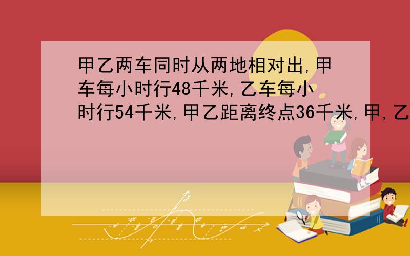 甲乙两车同时从两地相对出,甲车每小时行48千米,乙车每小时行54千米,甲乙距离终点36千米,甲,乙两车原来相距多少千米?