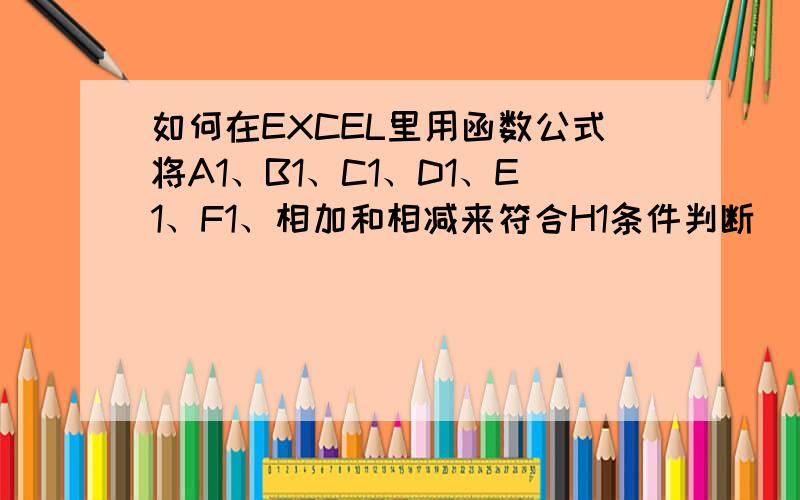 如何在EXCEL里用函数公式将A1、B1、C1、D1、E1、F1、相加和相减来符合H1条件判断