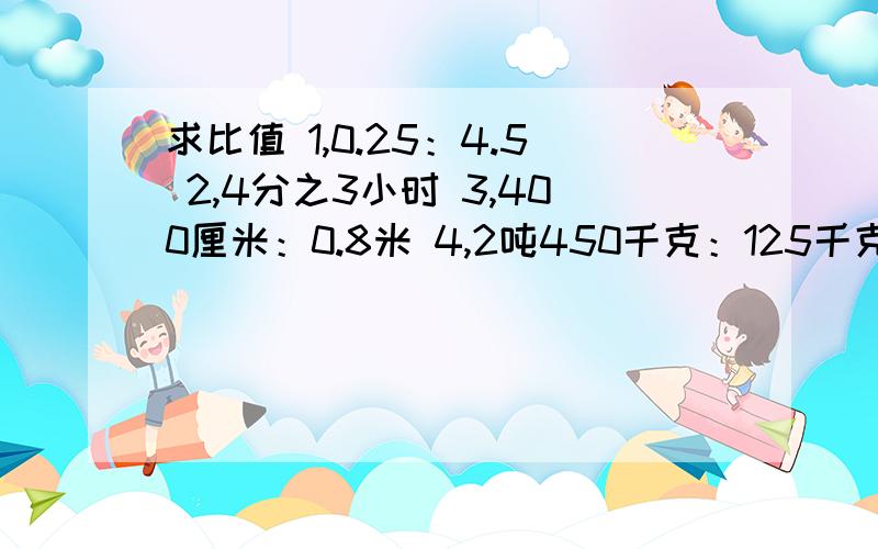 求比值 1,0.25：4.5 2,4分之3小时 3,400厘米：0.8米 4,2吨450千克：125千克