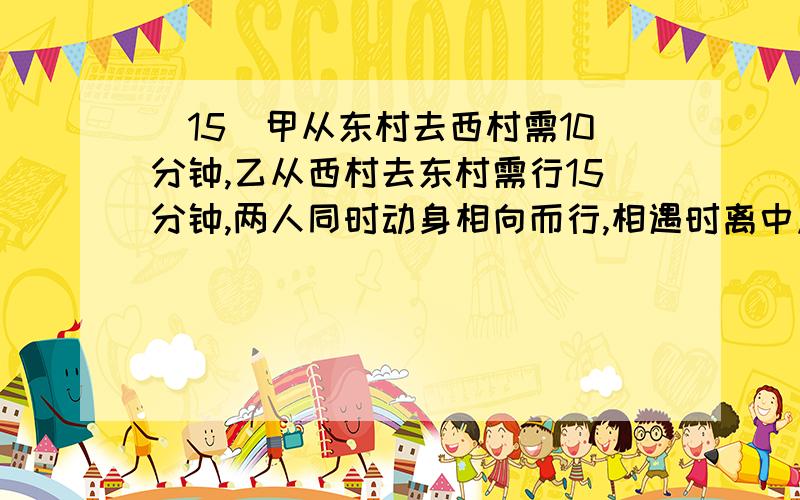 (15)甲从东村去西村需10分钟,乙从西村去东村需行15分钟,两人同时动身相向而行,相遇时离中点150米,求两村间的距离