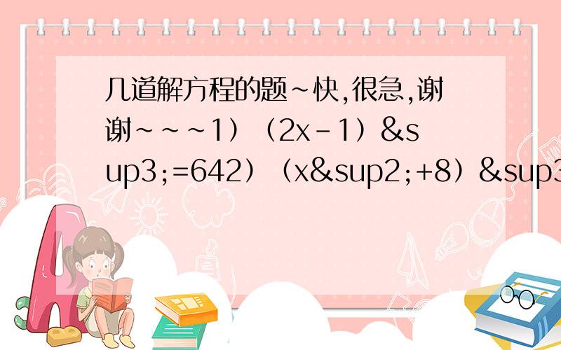 几道解方程的题~快,很急,谢谢~~~1）（2x-1）³=642）（x²+8）³=7293）8（x-1）³=-64分之1254）根号81+25x³=-116详细过程解答,谢谢~~