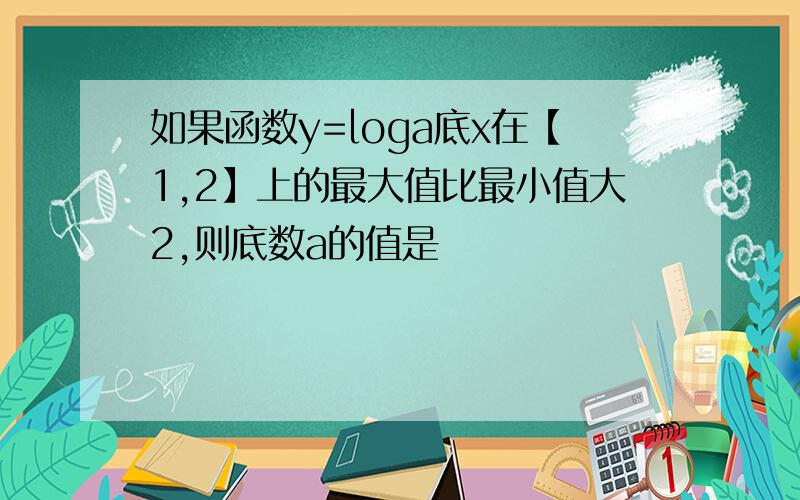 如果函数y=loga底x在【1,2】上的最大值比最小值大2,则底数a的值是