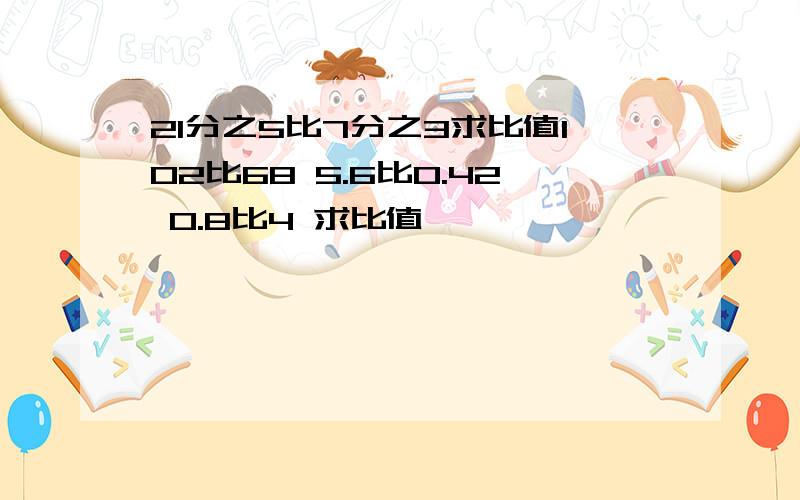 21分之5比7分之3求比值102比68 5.6比0.42 0.8比4 求比值