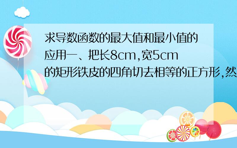 求导数函数的最大值和最小值的应用一、把长8cm,宽5cm的矩形铁皮的四角切去相等的正方形,然后折成一个无盖的长方体的盒子,角上折去的正方形的边长为多少时,盒子的容积最大?二、某商品