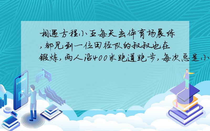 相遇方程小王每天去体育场晨练,都见到一位田径队的叔叔也在锻炼,两人沿400米跑道跑步,每次总是小王跑两圈的时间,叔叔跑三圈.一天两人在同地反方向而跑,小明看了一下表,发现隔了32秒钟