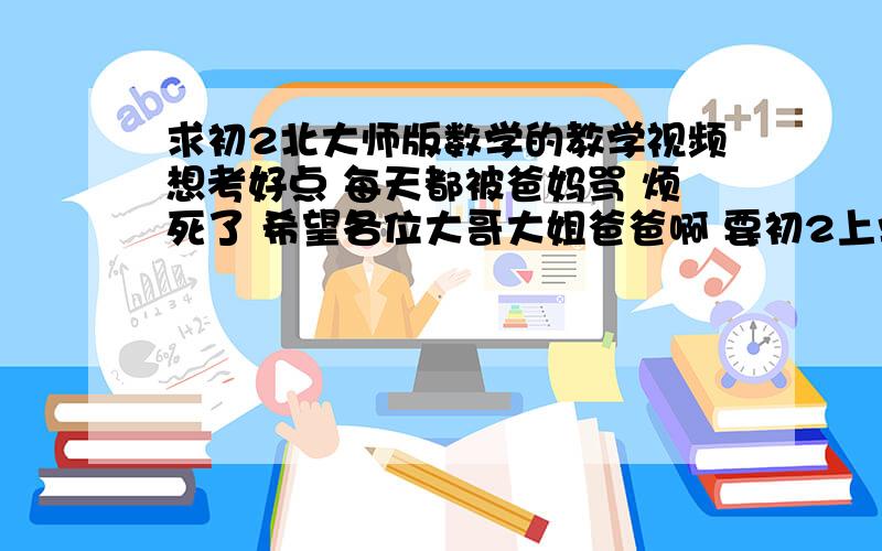 求初2北大师版数学的教学视频想考好点 每天都被爸妈骂 烦死了 希望各位大哥大姐爸爸啊 要初2上学期的