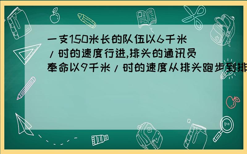 一支150米长的队伍以6千米/时的速度行进,排头的通讯员奉命以9千米/时的速度从排头跑步到排尾传达上级指示又以同样速度返回到排头,求他完成任务所用的时间（用x解答）