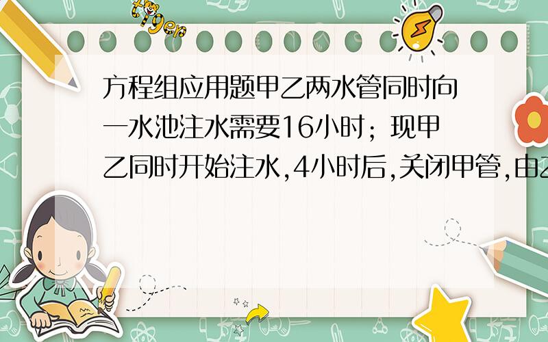 方程组应用题甲乙两水管同时向一水池注水需要16小时；现甲乙同时开始注水,4小时后,关闭甲管,由乙管继续注水直至水满水池,所需要的时间比对单独开启甲管注满水池所需要的时间还要多12