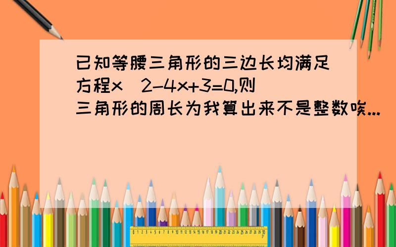 已知等腰三角形的三边长均满足方程x^2-4x+3=0,则三角形的周长为我算出来不是整数唉...