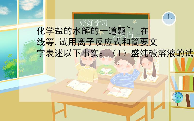 化学盐的水解的一道题~! 在线等.试用离子反应式和简要文字表述以下事实：（1）盛纯碱溶液的试剂瓶有玻璃塞,时间久了不易打开.                                          （2）盛NH4F试剂要用塑料瓶