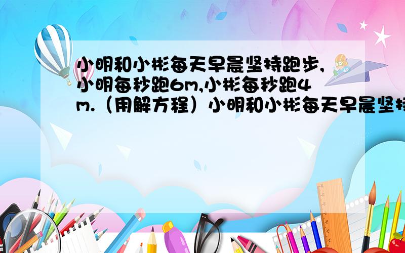 小明和小彬每天早晨坚持跑步,小明每秒跑6m,小彬每秒跑4m.（用解方程）小明和小彬每天早晨坚持跑步,小明每秒跑6m,小彬每秒跑4m.回答以下问题：(1)如果他们站在百米跑道的两端同时相向起