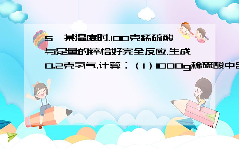 5、某温度时，100克稀硫酸与足量的锌恰好完全反应，生成0.2克氢气.计算：（1）1000g稀硫酸中含硫酸质量（2）稀硫酸 硫酸质量分数(3)硫酸溶液中溶质的质量分数.这些硫酸溶液若用98％(密度