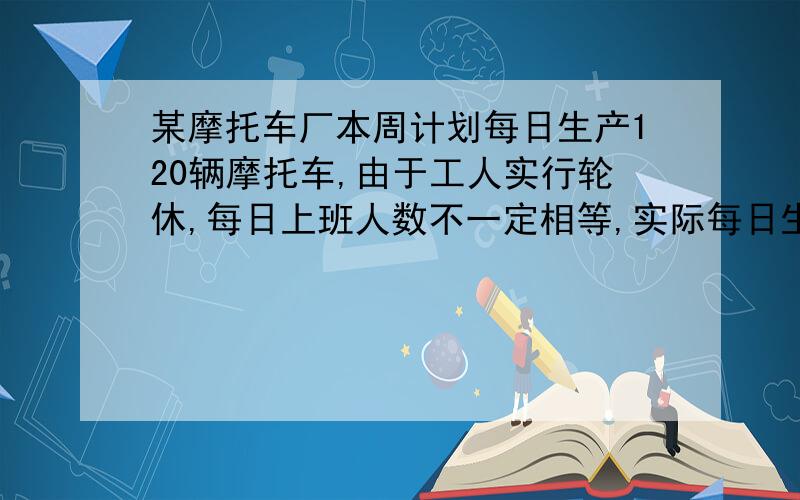 某摩托车厂本周计划每日生产120辆摩托车,由于工人实行轮休,每日上班人数不一定相等,实际每日生产量与计划量相比情况如下表（增加的为正数,减少的为负数）（1）本周总产量是多少?与计