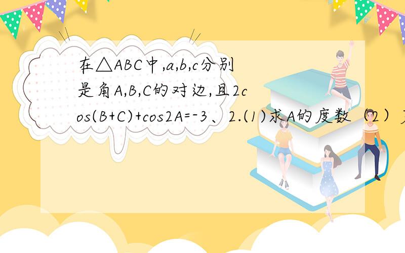 在△ABC中,a,b,c分别是角A,B,C的对边,且2cos(B+C)+cos2A=-3、2.(1)求A的度数（2）若a=根号3,b+c=3,求 b,c的值 麻烦过程呐...麻烦过程呐.......是-3/2