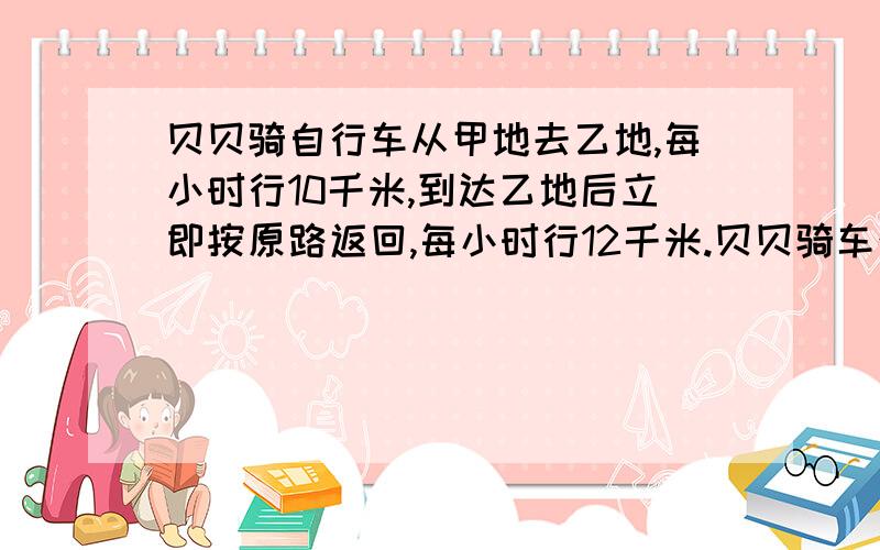 贝贝骑自行车从甲地去乙地,每小时行10千米,到达乙地后立即按原路返回,每小时行12千米.贝贝骑车往返的平均速度是多少?正确的算式是（）A、2÷（1/10+1/12） B、1÷（1/12+1/10）C、（10+12）÷2 D