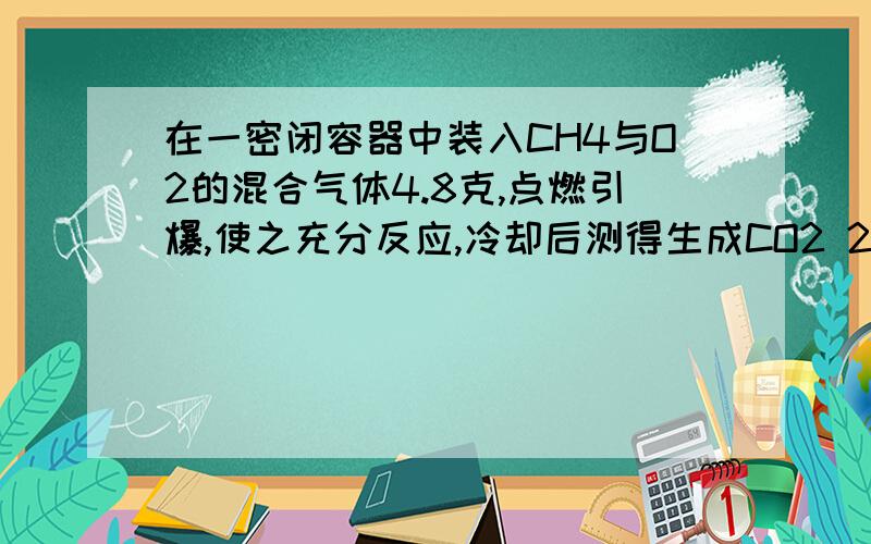 在一密闭容器中装入CH4与O2的混合气体4.8克,点燃引爆,使之充分反应,冷却后测得生成CO2 2.2克,H2O 1.8克,由此可得出下列结论,其中正确的是（ ）A.CH4与O2的物质的量之比为4：1B.原混合气体中CH4含