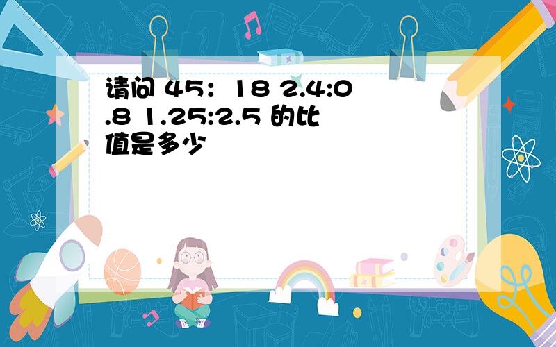 请问 45：18 2.4:0.8 1.25:2.5 的比值是多少