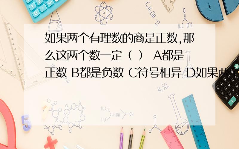 如果两个有理数的商是正数,那么这两个数一定（ ） A都是正数 B都是负数 C符号相异 D如果两个有理数的商是正数,那么这两个数一定（ ）A都是正数B都是负数C符号相异D符号相同