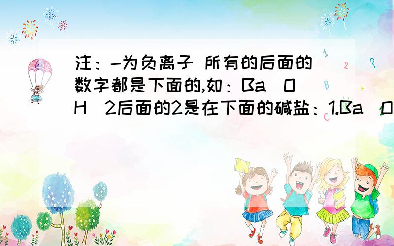 注：-为负离子 所有的后面的数字都是下面的,如：Ba(OH)2后面的2是在下面的碱盐：1.Ba(OH)2+Na2So4- 2.NaOH+CaCl2 3.Ca(OH)2+Na2Co3- 4.KoH+FeCl3 盐:1.Na2Co3+CaCl2 2.BaCl2+Na2So4 3.NaCl+AgNo3 看书上讲好像有4部，要写