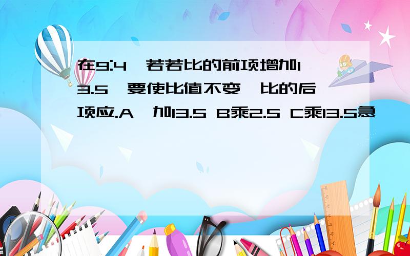 在9:4,若若比的前项增加13.5,要使比值不变,比的后项应.A、加13.5 B乘2.5 C乘13.5急,