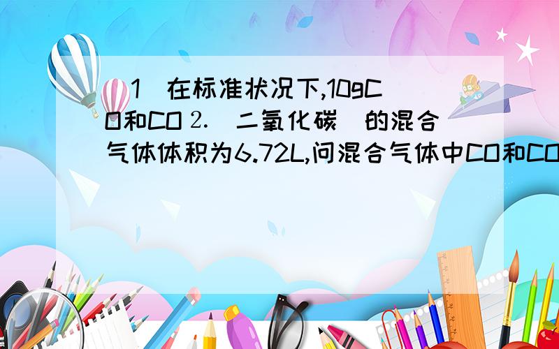 （1）在标准状况下,10gCO和CO⒉（二氧化碳）的混合气体体积为6.72L,问混合气体中CO和CO⒉的物质的量之比是?（2）由CO⒉、H⒉和CO组成的混合气体在同温同压下氮气的密度相同.则该混合气体中C