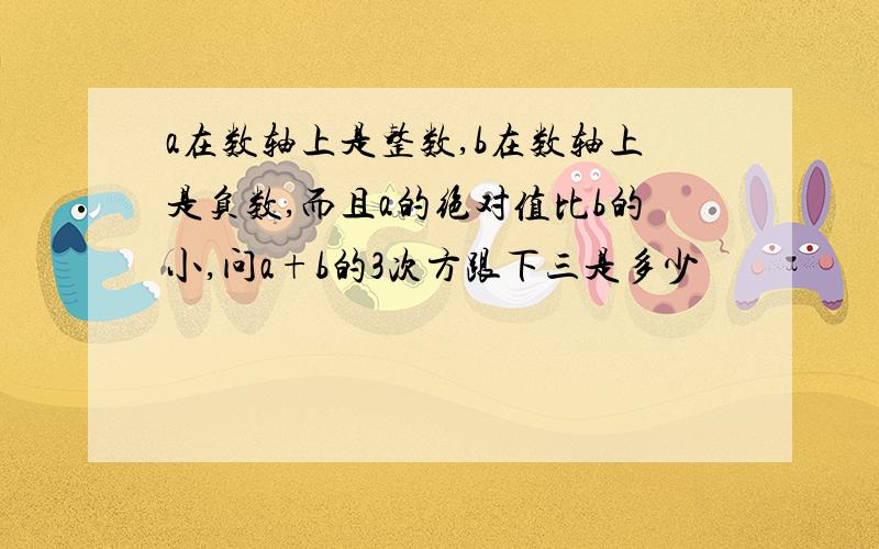 a在数轴上是整数,b在数轴上是负数,而且a的绝对值比b的小,问a+b的3次方跟下三是多少