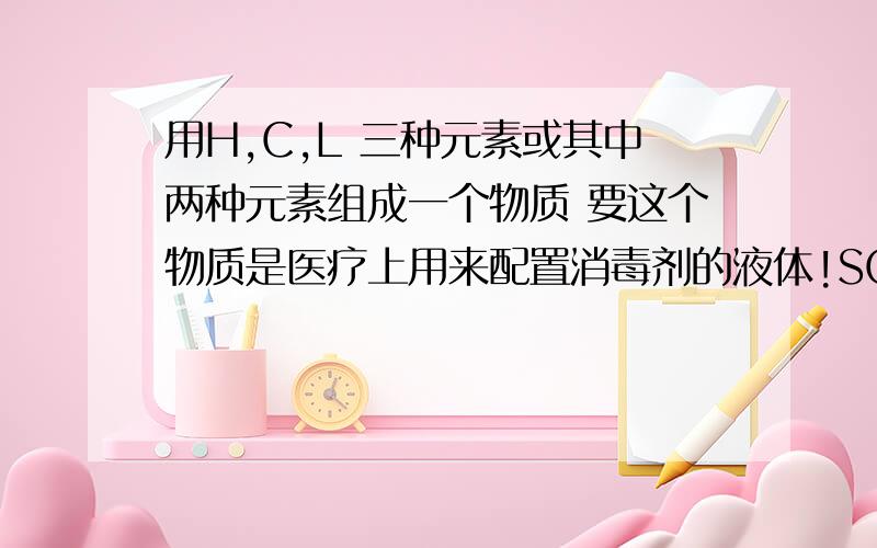 用H,C,L 三种元素或其中两种元素组成一个物质 要这个物质是医疗上用来配置消毒剂的液体!SOS!是 H O C