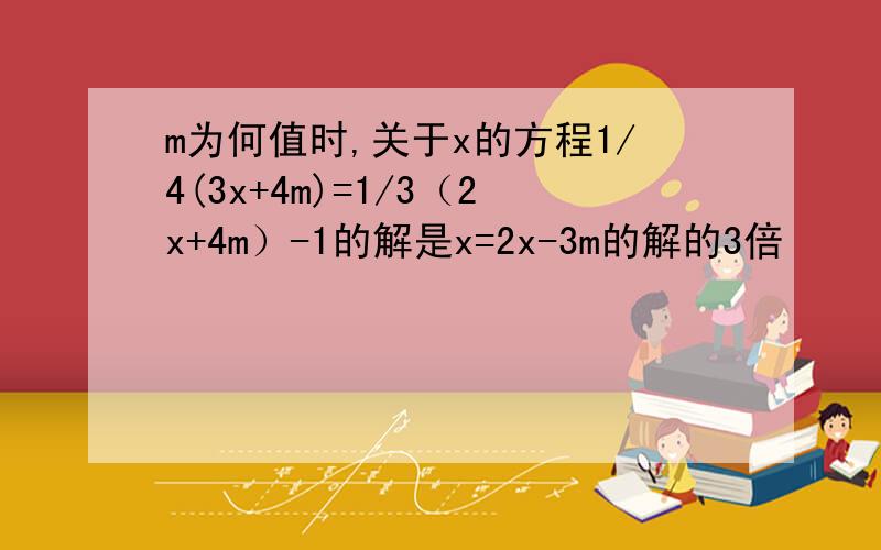 m为何值时,关于x的方程1/4(3x+4m)=1/3（2x+4m）-1的解是x=2x-3m的解的3倍