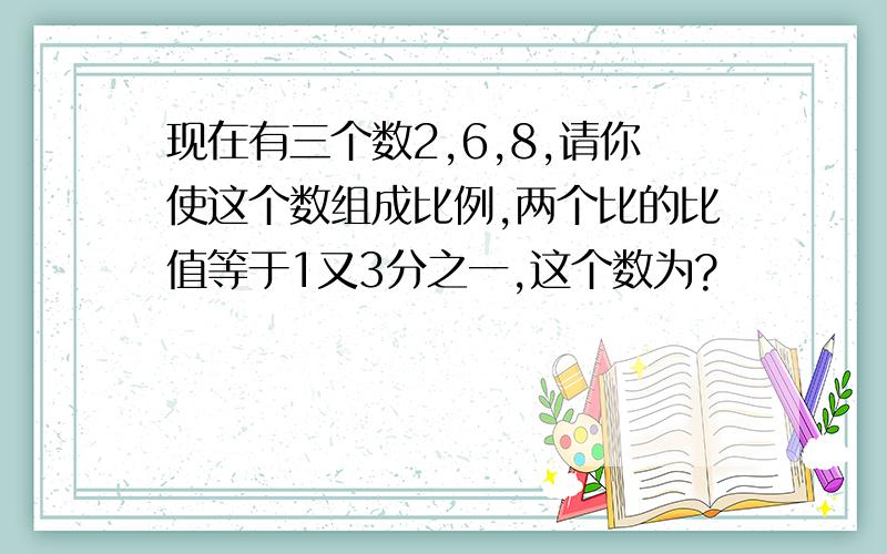 现在有三个数2,6,8,请你使这个数组成比例,两个比的比值等于1又3分之一,这个数为?