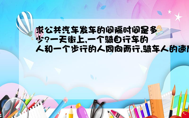 求公共汽车发车的间隔时间是多少?一天街上,一个骑自行车的人和一个步行的人同向而行,骑车人的速度是步行人速度的3倍,每隔10分钟有一辆公共汽车超过步行的人,每隔20分钟有一辆公共汽车