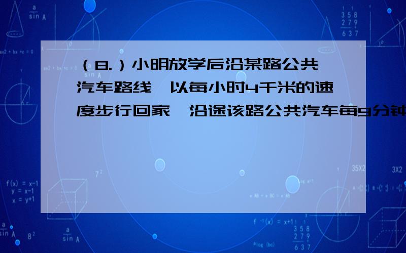 （8.）小明放学后沿某路公共汽车路线,以每小时4千米的速度步行回家,沿途该路公共汽车每9分钟就有一辆从后面超过他,每7分钟又遇到迎面开来的一辆车,如果这路公共汽车按相同的时间间隔