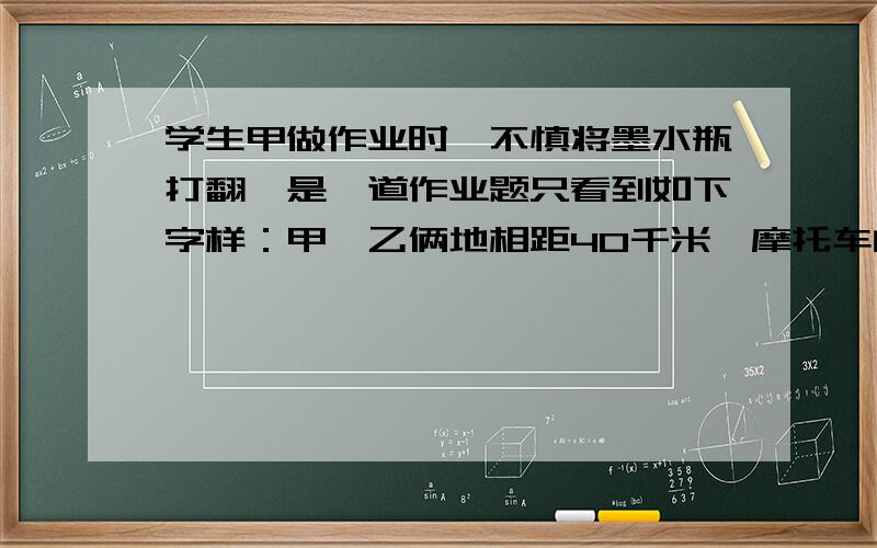 学生甲做作业时,不慎将墨水瓶打翻,是一道作业题只看到如下字样：甲、乙俩地相距40千米,摩托车的速度45千米/小时,运货汽车的速度为35千米/小时.将这道题补充完整,再解答出来.（用二元一