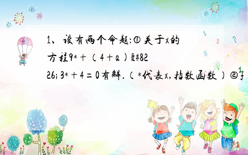 1、设有两个命题：①关于x的方程9*+（4+a)•3*+4=0有解.（*代表x,指数函数）②f(x)=㏒2a²-a x是减函数(2a²-a 为底数,x为真数）当①与②至少有一个真命题是,实数a的取值范围是▁▁▁▁