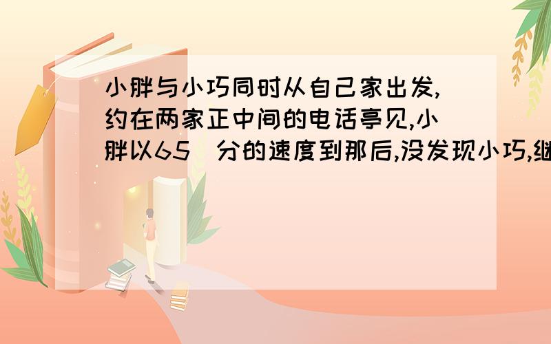 小胖与小巧同时从自己家出发,约在两家正中间的电话亭见,小胖以65\分的速度到那后,没发现小巧,继续向她家走,离亭子150米遇到她,这时距离他出发已有15分钟,你知道小胖小巧家的距离?小胖以